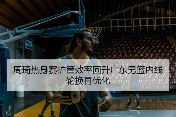 周琦热身赛护筐效率回升广东男篮内线轮换再优化