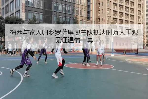 梅西与家人归乡罗萨里奥车队抵达时万人围观见证温情一幕